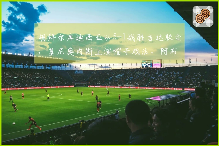 胡拜尔库迪西亚以5-1战胜吉达联合，基尼奥内斯上演帽子戏法，阿布沙马特进球