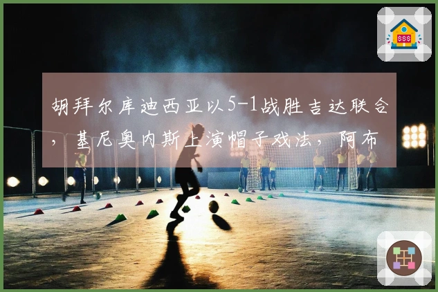 胡拜尔库迪西亚以5-1战胜吉达联合，基尼奥内斯上演帽子戏法，阿布沙马特进球
